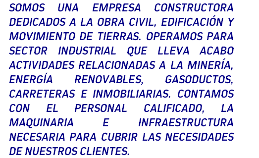 Somos una empresa constructora dedicados a la obra civil, edificación y movimiento de tierras. Operamos para sector industrial que lleva acabo actividades relacionadas a la minería, energía renovables, gasoductos, carreteras e inmobiliarias. Contamos con el personal calificado, la maquinaria e infraestructura necesaria para cubrir las necesidades de nuestros clientes.