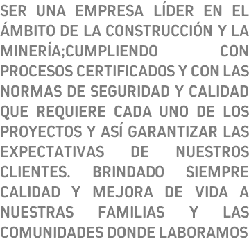 SER UNA EMPRESA LÍDER EN EL ÁMBITO DE LA CONSTRUCCIÓN Y LA MINERÍA;CUMPLIENDO CON PROCESOS CERTIFICADOS Y CON LAS NORMAS DE SEGURIDAD Y CALIDAD QUE REQUIERE CADA UNO DE LOS PROYECTOS Y ASÍ GARANTIZAR LAS EXPECTATIVAS DE NUESTROS CLIENTES. BRINDADO SIEMPRE CALIDAD Y MEJORA DE VIDA A NUESTRAS FAMILIAS Y LAS COMUNIDADES DONDE LABORAMOS 